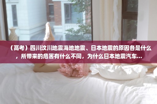 （高考）四川汶川地震海地地震、日本地震的原因各是什么，所带来的危害有什么不同，为什么日本地震汽车...