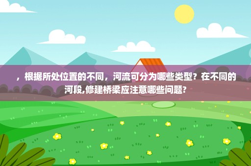，根据所处位置的不同，河流可分为哪些类型？在不同的河段,修建桥梁应注意哪些问题?
