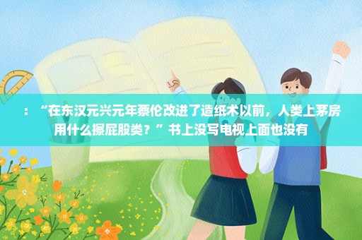 ：“在东汉元兴元年蔡伦改进了造纸术以前，人类上茅房用什么擦屁股类？”书上没写电视上面也没有