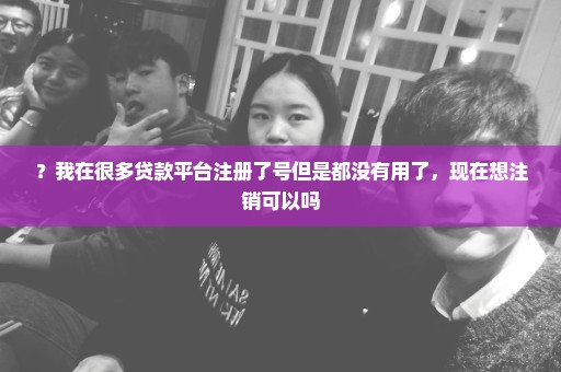 ？我在很多贷款平台注册了号但是都没有用了，现在想注销可以吗