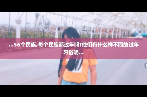 ...56个民族,每个民族都过年吗?他们有什么样不同的过年习俗呢...