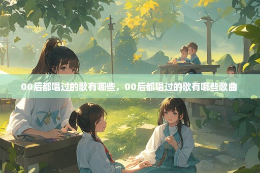 00后都唱过的歌有哪些，00后都唱过的歌有哪些歌曲 