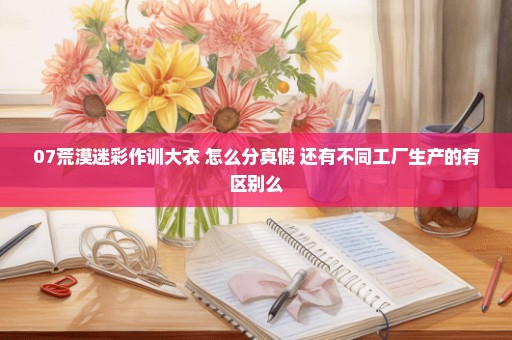 07荒漠迷彩作训大衣 怎么分真假 还有不同工厂生产的有区别么