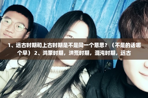 1、远古时期和上古时期是不是同一个意思？（不是的话哪个早） 2、鸿蒙时期，洪荒时期，混沌时期，远古