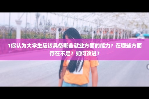 1你认为大学生应该具备哪些就业方面的能力？在哪些方面存在不足？如何改进？