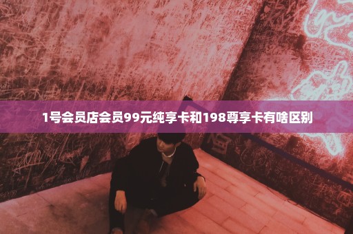 1号会员店会员99元纯享卡和198尊享卡有啥区别