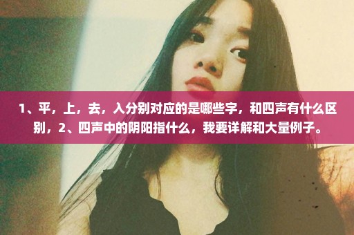 1﹑平，上，去，入分别对应的是哪些字，和四声有什么区别，2﹑四声中的阴阳指什么，我要详解和大量例子。