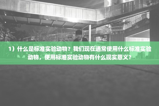 1）什么是标准实验动物？我们现在通常使用什么标准实验动物，使用标准实验动物有什么现实意义？
