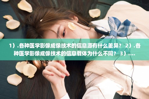 1）.各种医学影像成像技术的信息源有什么差异？ 2）.各种医学影像成像技术的信息载体为什么不同？ 3）....