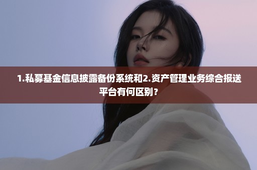 1.私募基金信息披露备份系统和2.资产管理业务综合报送平台有何区别？