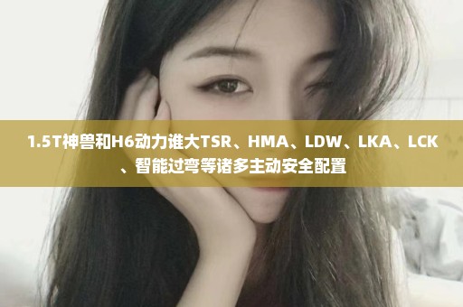 1.5T神兽和H6动力谁大TSR、HMA、LDW、LKA、LCK、智能过弯等诸多主动安全配置