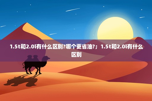 1.5t和2.0l有什么区别?哪个更省油?；1.5t和2.0l有什么区别