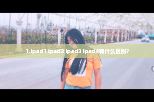 1.ipad1 ipad2 ipad3 ipad4有什么区别？
