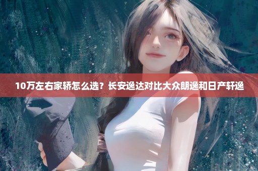 10万左右家轿怎么选？长安逸达对比大众朗逸和日产轩逸