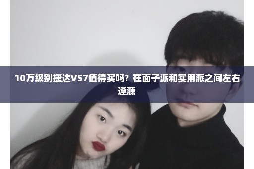 10万级别捷达VS7值得买吗？在面子派和实用派之间左右逢源