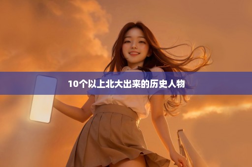 10个以上北大出来的历史人物