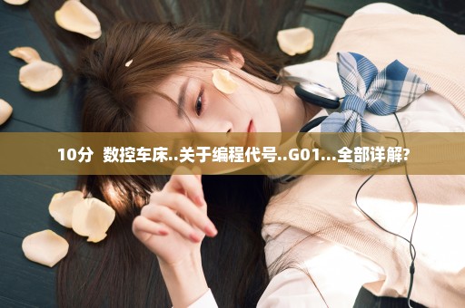 10分  数控车床..关于编程代号..G01...全部详解?