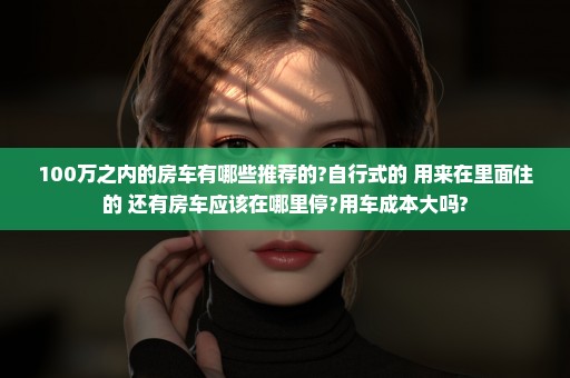 100万之内的房车有哪些推荐的?自行式的 用来在里面住的 还有房车应该在哪里停?用车成本大吗?