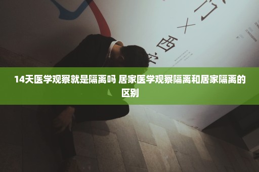 14天医学观察就是隔离吗 居家医学观察隔离和居家隔离的区别