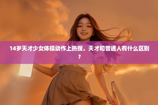 14岁天才少女体操动作上热搜，天才和普通人有什么区别？