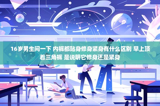 16岁男生问一下 内裤都贴身修身紧身有什么区别 早上顶着三角裤 是说明它修身还是紧身