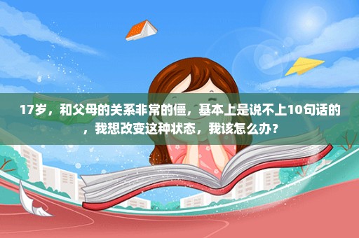 17岁，和父母的关系非常的僵，基本上是说不上10句话的，我想改变这种状态，我该怎么办？