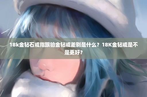 18k金钻石戒指跟铂金钻戒差别是什么？18K金钻戒是不是更好？