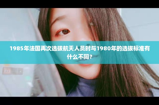 1985年法国再次选拔航天人员时与1980年的选拔标准有什么不同？