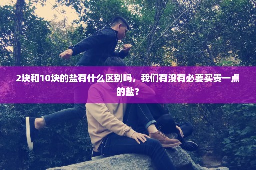 2块和10块的盐有什么区别吗，我们有没有必要买贵一点的盐？