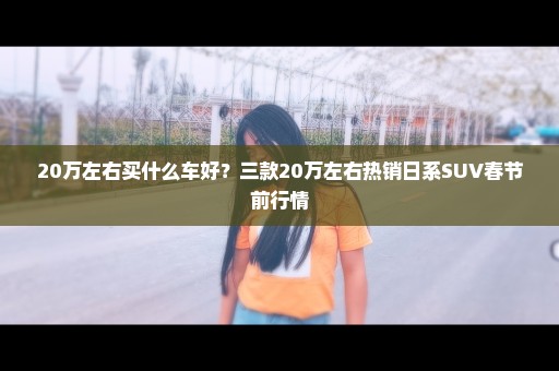 20万左右买什么车好？三款20万左右热销日系SUV春节前行情
