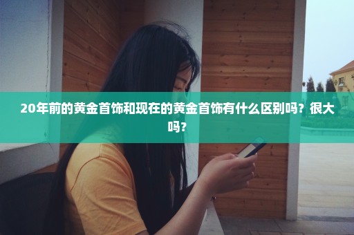20年前的黄金首饰和现在的黄金首饰有什么区别吗？很大吗？