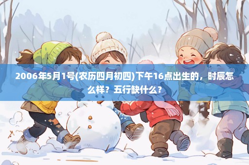 2006年5月1号(农历四月初四)下午16点出生的，时辰怎么样？五行缺什么？
