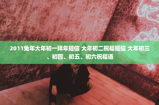2011兔年大年初一拜年短信 大年初二祝福短信 大年初三、初四、初五、初六祝福语