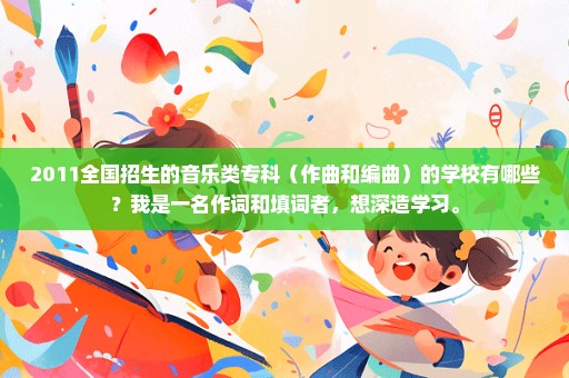 2011全国招生的音乐类专科（作曲和编曲）的学校有哪些？我是一名作词和填词者，想深造学习。