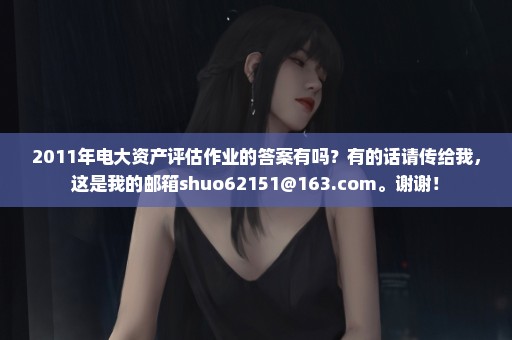 2011年电大资产评估作业的答案有吗？有的话请传给我，这是我的邮箱shuo62151@163.com。谢谢！