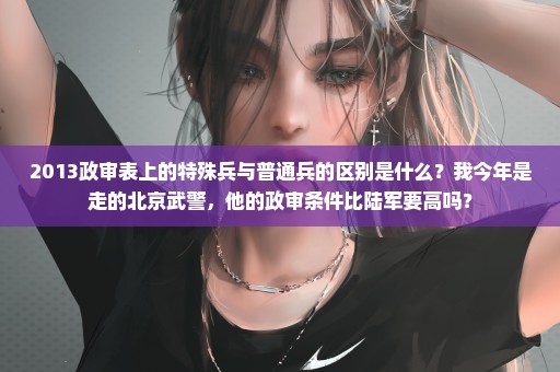 2013政审表上的特殊兵与普通兵的区别是什么？我今年是走的北京武警，他的政审条件比陆军要高吗？