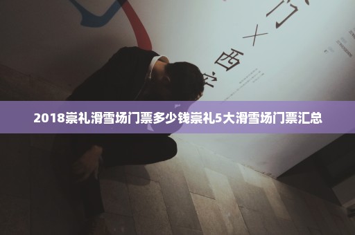 2018崇礼滑雪场门票多少钱崇礼5大滑雪场门票汇总