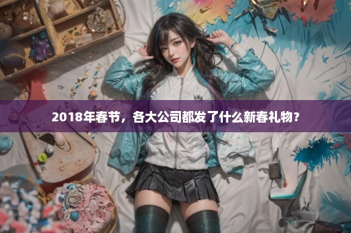 2018年春节，各大公司都发了什么新春礼物？