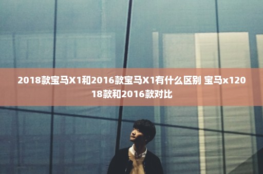 2018款宝马X1和2016款宝马X1有什么区别 宝马x12018款和2016款对比