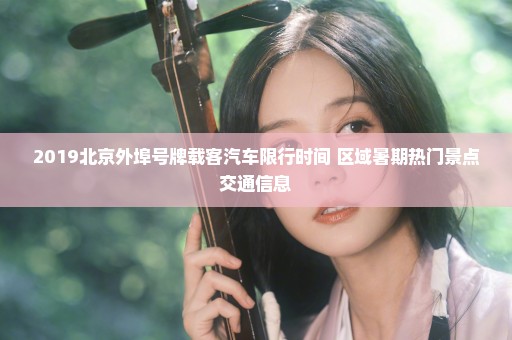 2019北京外埠号牌载客汽车限行时间+区域暑期热门景点交通信息