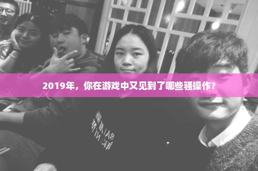 2019年，你在游戏中又见到了哪些骚操作？