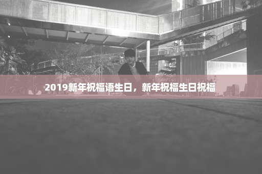 2019新年祝福语生日，新年祝福生日祝福 
