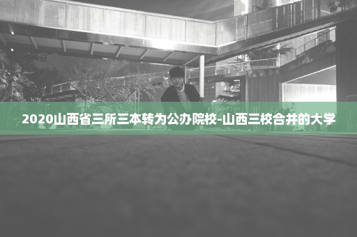 2020山西省三所三本转为公办院校-山西三校合并的大学