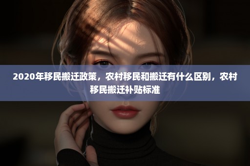 2020年移民搬迁政策，农村移民和搬迁有什么区别，农村移民搬迁补贴标准