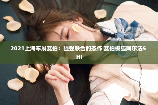 2021上海车展实拍：强强联合的杰作 实拍极狐阿尔法S HI