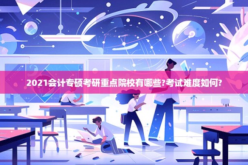 2021会计专硕考研重点院校有哪些?考试难度如何?