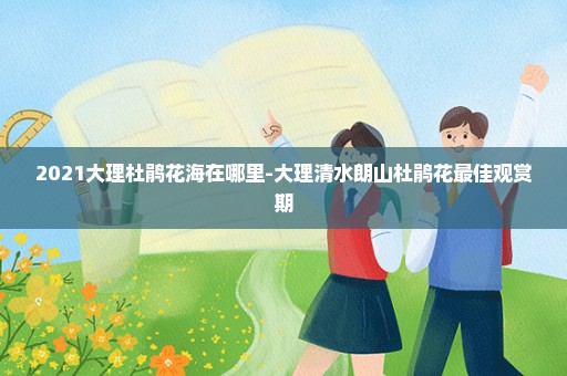 2021大理杜鹃花海在哪里-大理清水朗山杜鹃花最佳观赏期