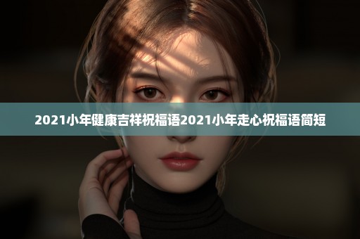 2021小年健康吉祥祝福语2021小年走心祝福语简短