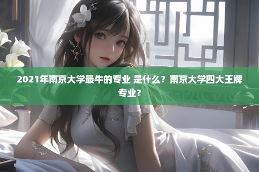 2021年南京大学最牛的专业 是什么？南京大学四大王牌专业？