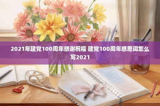 2021年建党100周年感谢祝福 建党100周年感恩词怎么写2021